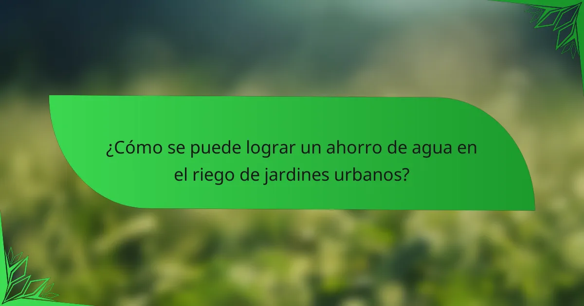 ¿Cómo se puede lograr un ahorro de agua en el riego de jardines urbanos?
