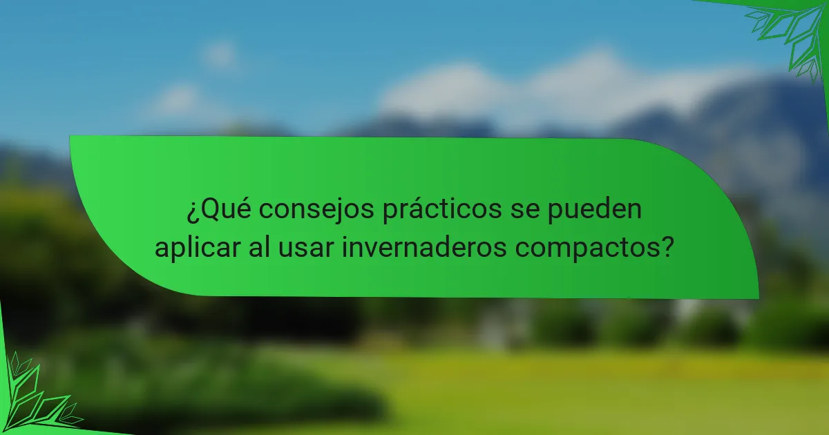 ¿Qué consejos prácticos se pueden aplicar al usar invernaderos compactos?